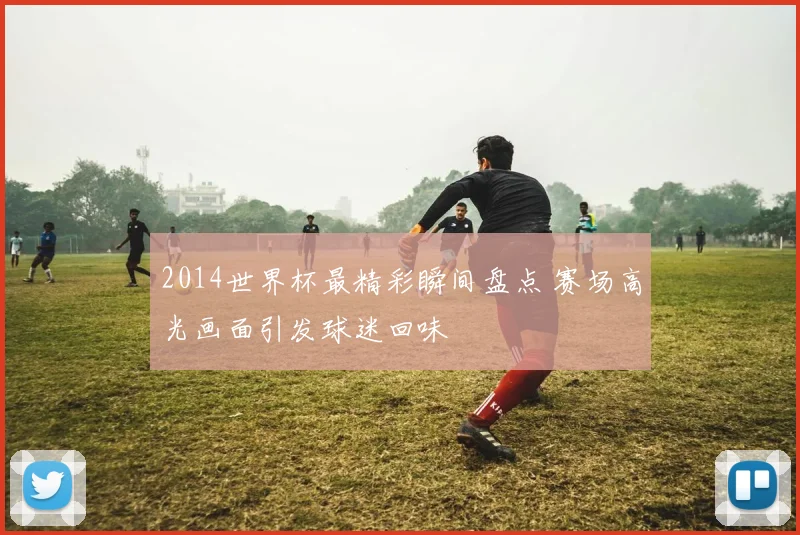 2014世界杯最精彩瞬间盘点 赛场高光画面引发球迷回味