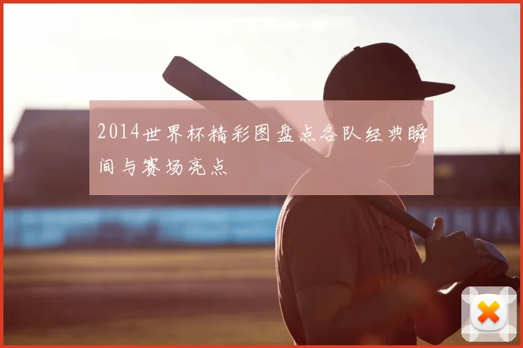 2014世界杯精彩图盘点各队经典瞬间与赛场亮点