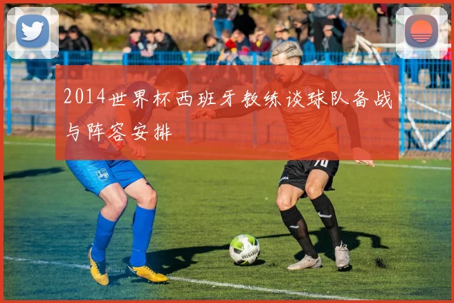 2014世界杯西班牙教练谈球队备战与阵容安排