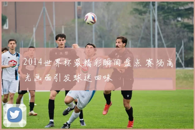 2014世界杯最精彩瞬间盘点 赛场高光画面引发球迷回味