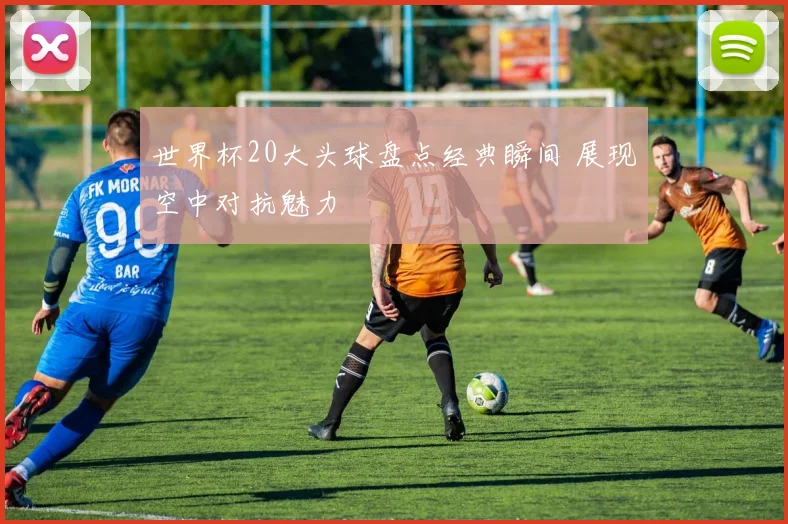 世界杯20大头球盘点经典瞬间 展现空中对抗魅力