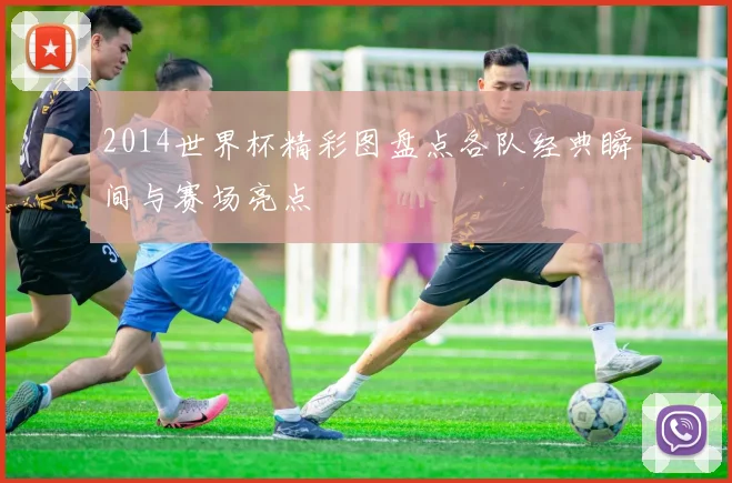 2014世界杯精彩图盘点各队经典瞬间与赛场亮点
