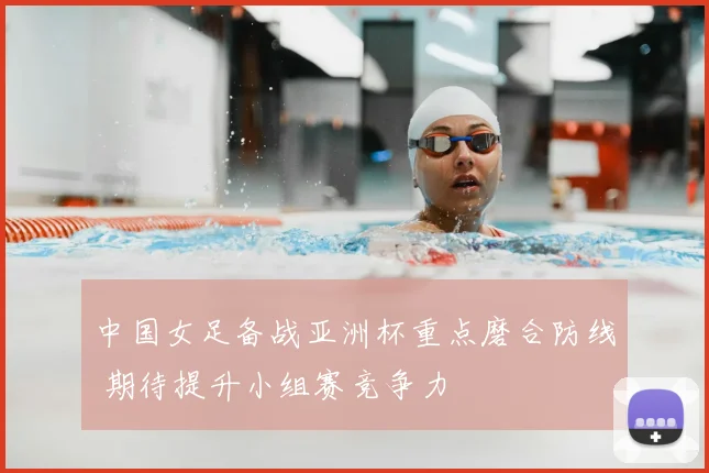 中国女足备战亚洲杯重点磨合防线 期待提升小组赛竞争力