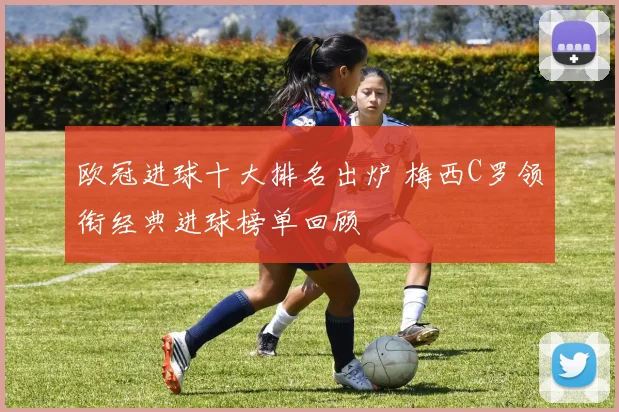 欧冠进球十大排名出炉 梅西C罗领衔经典进球榜单回顾