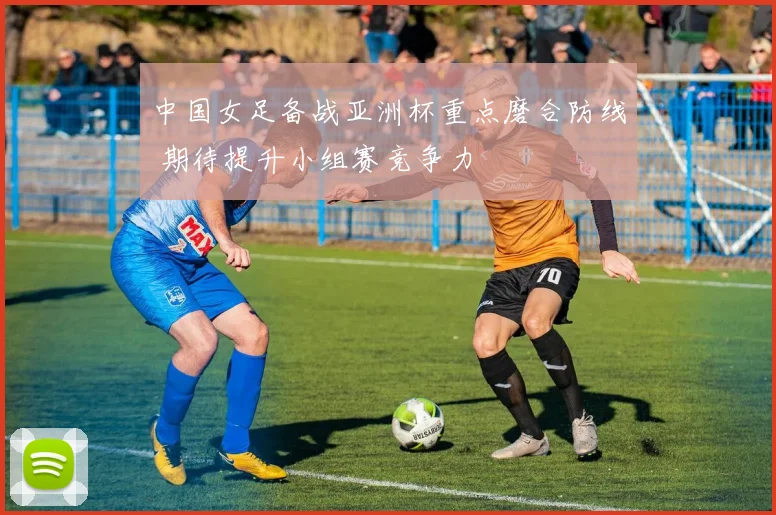 中国女足备战亚洲杯重点磨合防线 期待提升小组赛竞争力