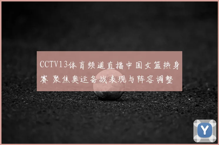 CCTV13体育频道直播中国女篮热身赛 聚焦奥运备战表现与阵容调整