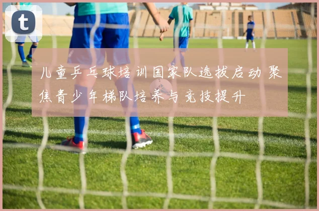 儿童乒乓球培训国家队选拔启动 聚焦青少年梯队培养与竞技提升