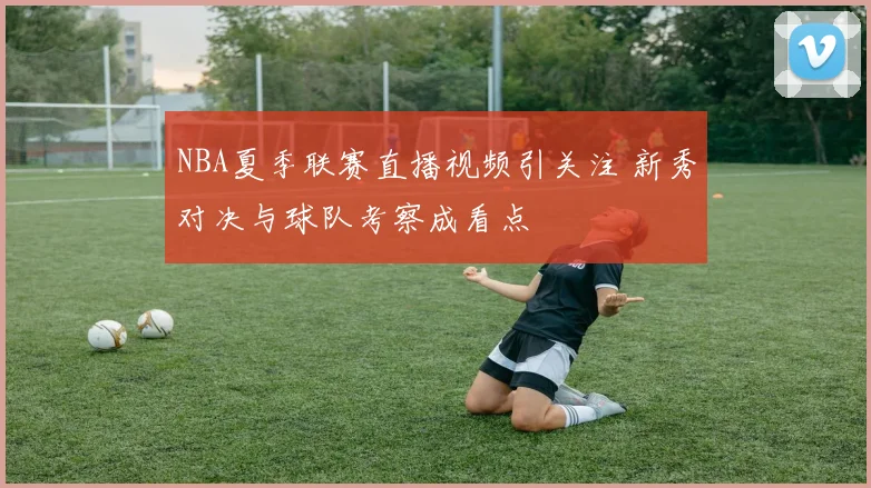 NBA夏季联赛直播视频引关注 新秀对决与球队考察成看点
