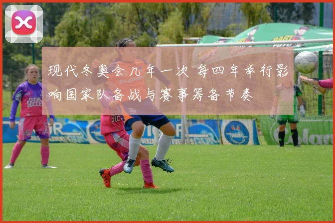 现代冬奥会几年一次 每四年举行影响国家队备战与赛事筹备节奏