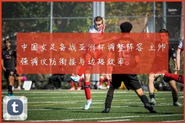 中国女足备战亚洲杯调整阵容 主帅强调攻防衔接与边路效率