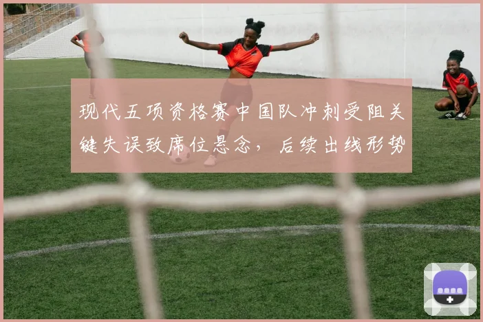 现代五项资格赛中国队冲刺受阻关键失误致席位悬念,后续出线形势更复杂