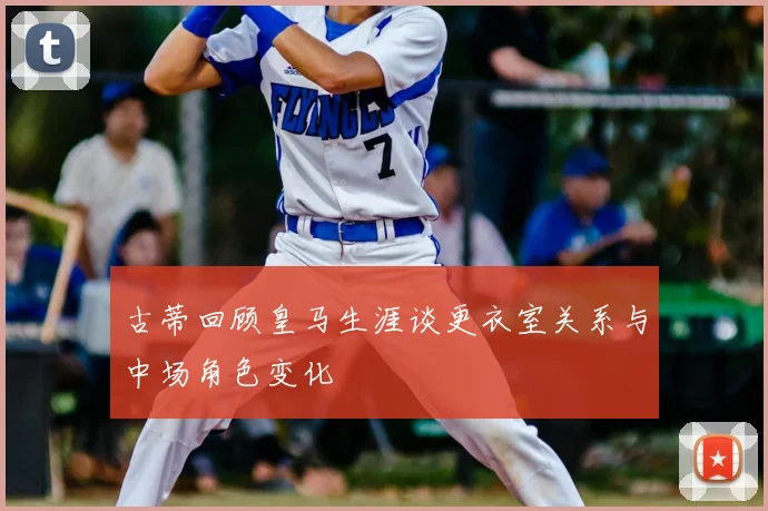 古蒂回顾皇马生涯谈更衣室关系与中场角色变化