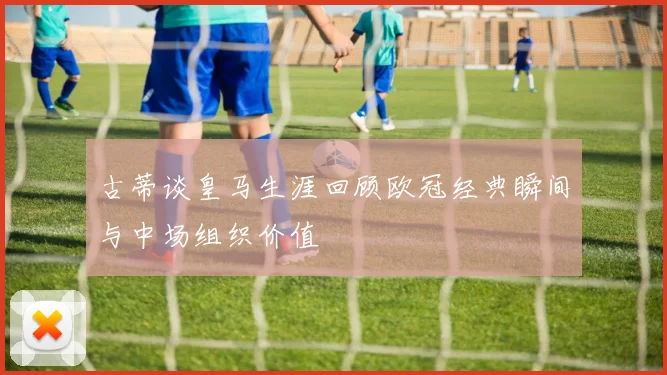 古蒂谈皇马生涯回顾欧冠经典瞬间与中场组织价值