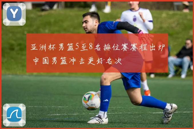 亚洲杯男篮5至8名排位赛赛程出炉 中国男篮冲击更好名次