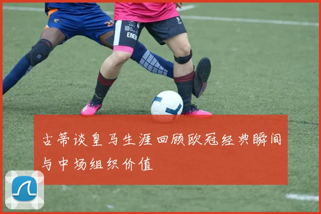 古蒂谈皇马生涯回顾欧冠经典瞬间与中场组织价值