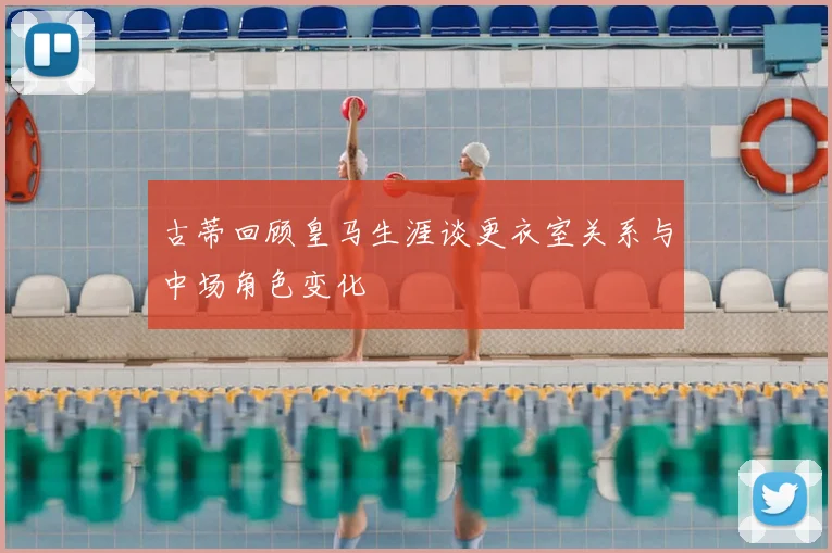 古蒂回顾皇马生涯谈更衣室关系与中场角色变化