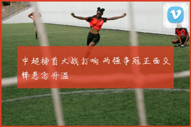 中超榜首大战打响 两强争冠正面交锋悬念升温